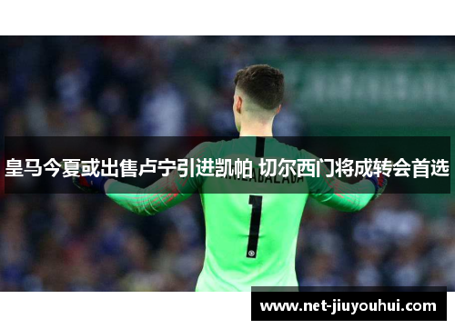 皇马今夏或出售卢宁引进凯帕 切尔西门将成转会首选