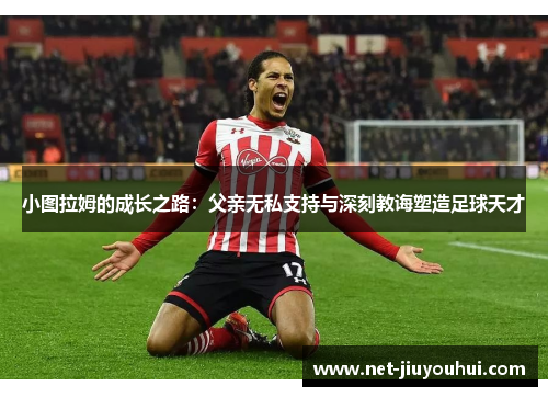 小图拉姆的成长之路：父亲无私支持与深刻教诲塑造足球天才