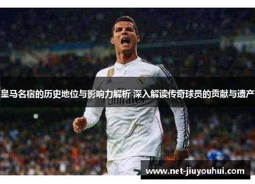 皇马名宿的历史地位与影响力解析 深入解读传奇球员的贡献与遗产